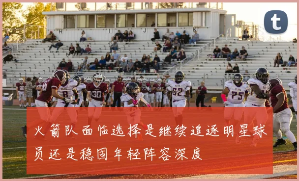 火箭队面临选择是继续追逐明星球员还是稳固年轻阵容深度