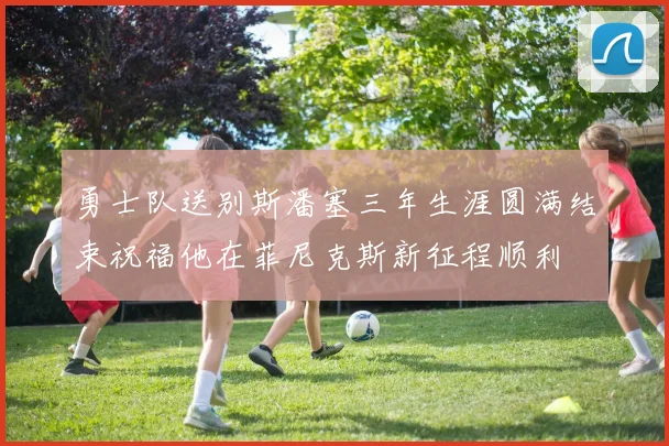 勇士队送别斯潘塞三年生涯圆满结束祝福他在菲尼克斯新征程顺利