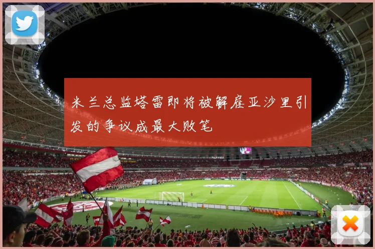 米兰总监塔雷即将被解雇亚沙里引发的争议成最大败笔