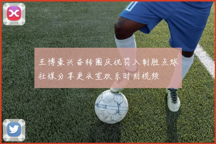 王博豪兴奋转圈庆祝罚入制胜点球社媒分享更衣室欢乐时刻视频