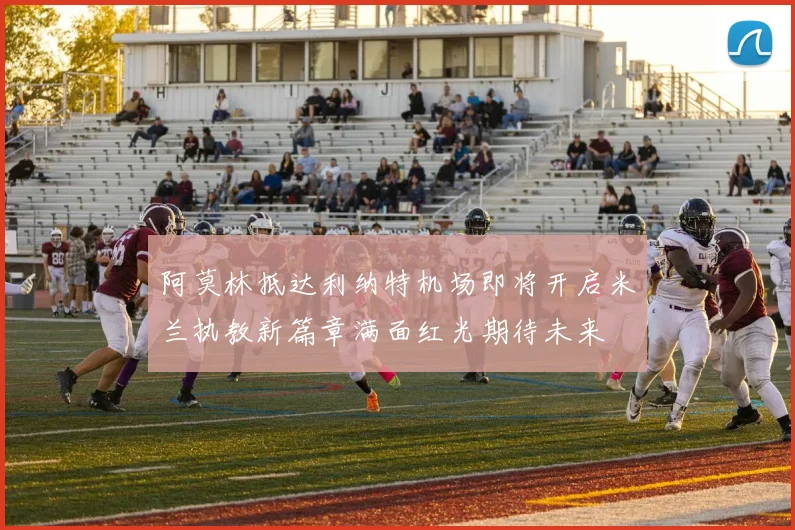 阿莫林抵达利纳特机场即将开启米兰执教新篇章满面红光期待未来