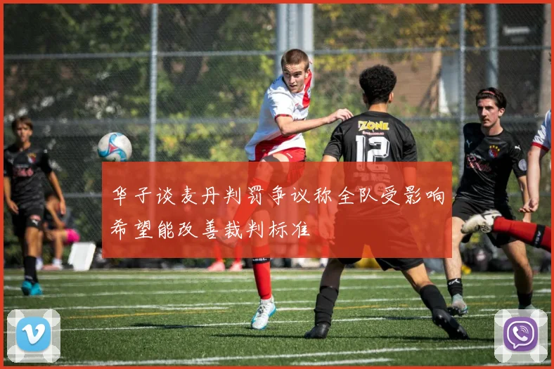 华子谈麦丹判罚争议称全队受影响希望能改善裁判标准