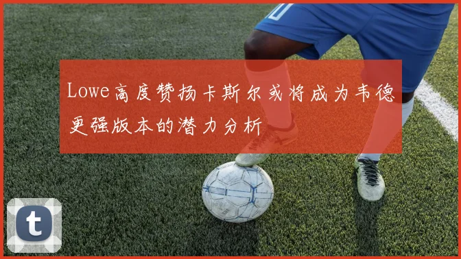 Lowe高度赞扬卡斯尔或将成为韦德更强版本的潜力分析