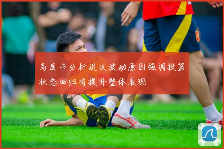 乌度卡分析进攻波动原因强调投篮状态回归将提升整体表现