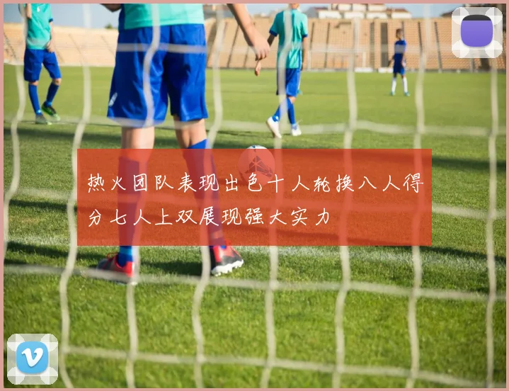热火团队表现出色十人轮换八人得分七人上双展现强大实力