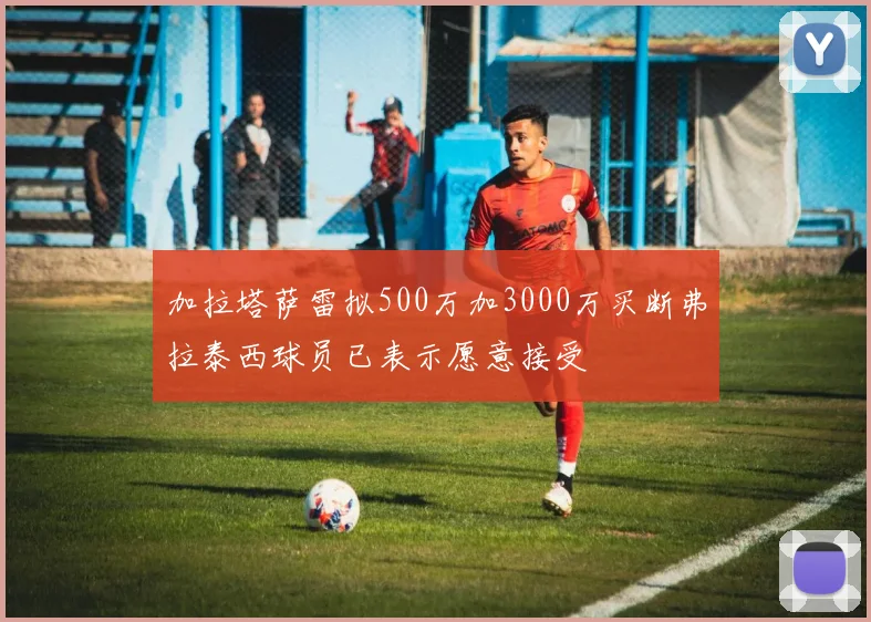 加拉塔萨雷拟500万加3000万买断弗拉泰西球员已表示愿意接受