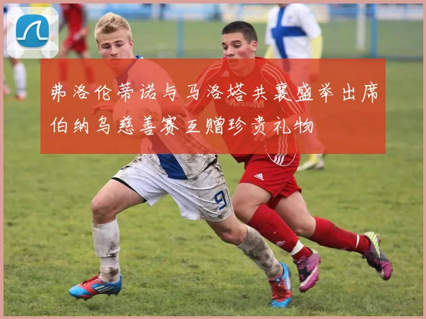 弗洛伦蒂诺与马洛塔共襄盛举出席伯纳乌慈善赛互赠珍贵礼物